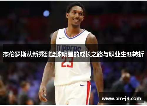 杰伦罗斯从新秀到篮球明星的成长之路与职业生涯转折 杰伦罗斯从新秀到篮球明星的成长之路与职业生涯转折