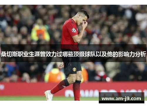 桑切斯职业生涯曾效力过哪些顶级球队以及他的影响力分析 桑切斯职业生涯曾效力过哪些顶级球队以及他的影响力分析
