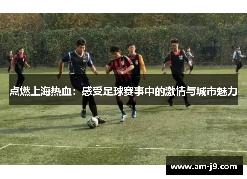 点燃上海热血:感受足球赛事中的激情与城市魅力 点燃上海热血:感受足球赛事中的激情与城市魅力