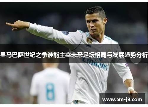 皇马巴萨世纪之争谁能主宰未来足坛格局与发展趋势分析