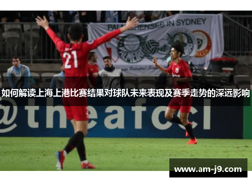 如何解读上海上港比赛结果对球队未来表现及赛季走势的深远影响