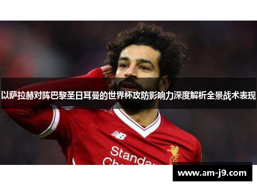 以萨拉赫对阵巴黎圣日耳曼的世界杯攻防影响力深度解析全景战术表现