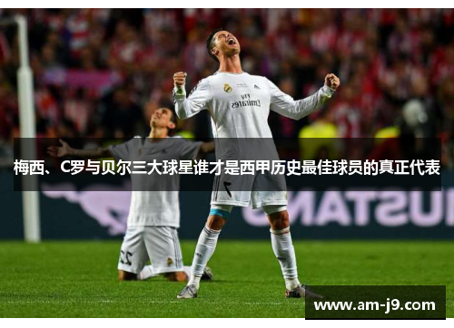 梅西、C罗与贝尔三大球星谁才是西甲历史最佳球员的真正代表