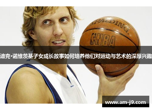 迪克·诺维茨基子女成长故事如何培养他们对运动与艺术的深厚兴趣