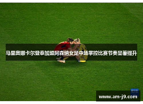 马里奥娜卡尔登泰加盟阿森纳女足中场掌控比赛节奏显著提升 马里奥娜卡尔登泰加盟阿森纳女足中场掌控比赛节奏显著提升